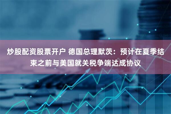 炒股配资股票开户 德国总理默茨：预计在夏季结束之前与美国就关税争端达成协议