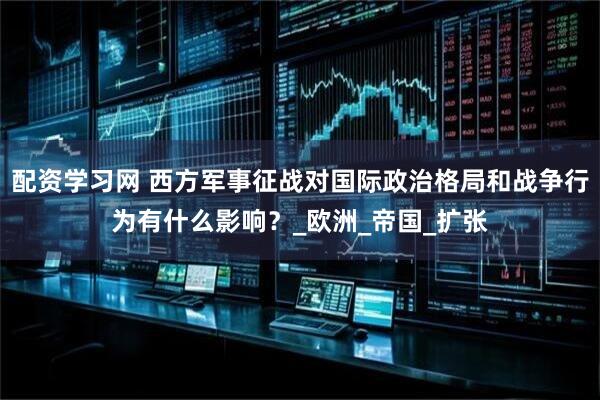 配资学习网 西方军事征战对国际政治格局和战争行为有什么影响？_欧洲_帝国_扩张