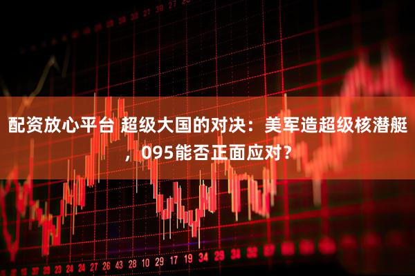 配资放心平台 超级大国的对决：美军造超级核潜艇，095能否正面应对？