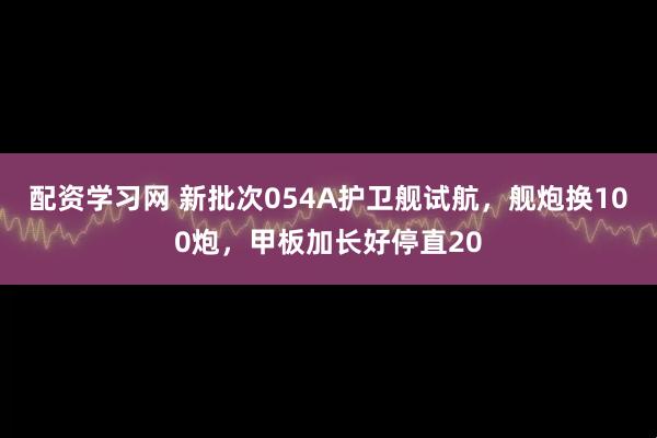 配资学习网 新批次054A护卫舰试航，舰炮换100炮，甲板加长好停直20
