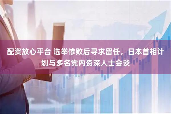 配资放心平台 选举惨败后寻求留任，日本首相计划与多名党内资深人士会谈