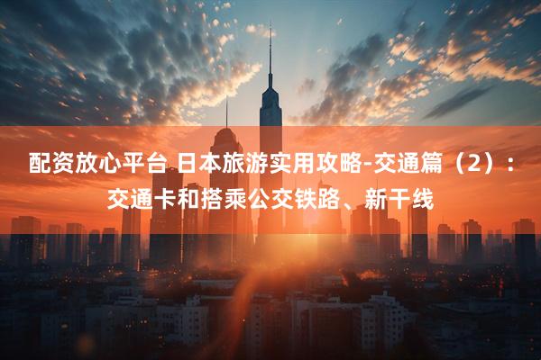 配资放心平台 日本旅游实用攻略-交通篇（2）：交通卡和搭乘公交铁路、新干线