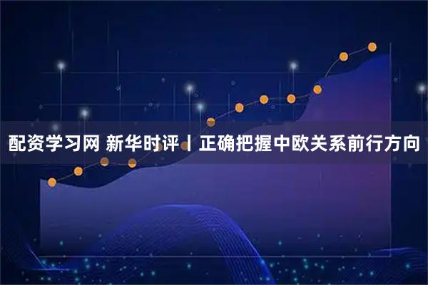 配资学习网 新华时评丨正确把握中欧关系前行方向