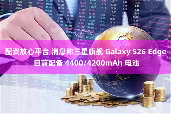 配资放心平台 消息称三星旗舰 Galaxy S26 Edge 目前配备 4400/4200mAh 电池