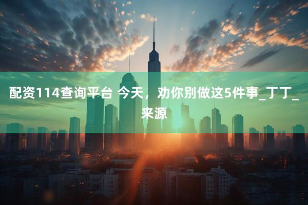 配资114查询平台 今天，劝你别做这5件事_丁丁_来源