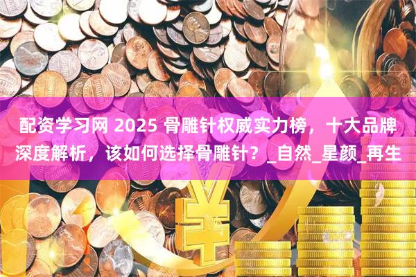配资学习网 2025 骨雕针权威实力榜，十大品牌深度解析，该如何选择骨雕针？_自然_星颜_再生