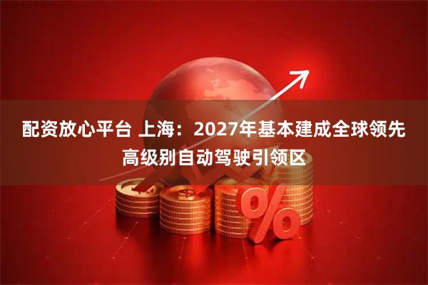 配资放心平台 上海：2027年基本建成全球领先高级别自动驾驶引领区