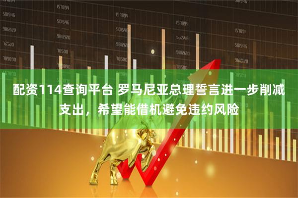 配资114查询平台 罗马尼亚总理誓言进一步削减支出，希望能借机避免违约风险