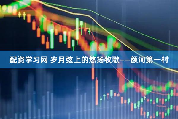 配资学习网 岁月弦上的悠扬牧歌——额河第一村