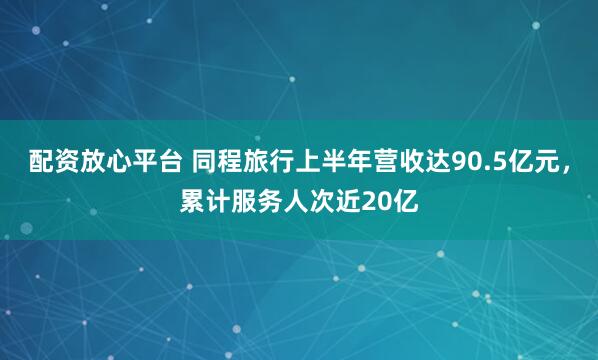 配资放心平台 同程旅行上半年营收达90.5亿元，累计服务人次近20亿