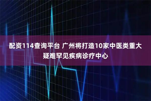 配资114查询平台 广州将打造10家中医类重大疑难罕见疾病诊疗中心